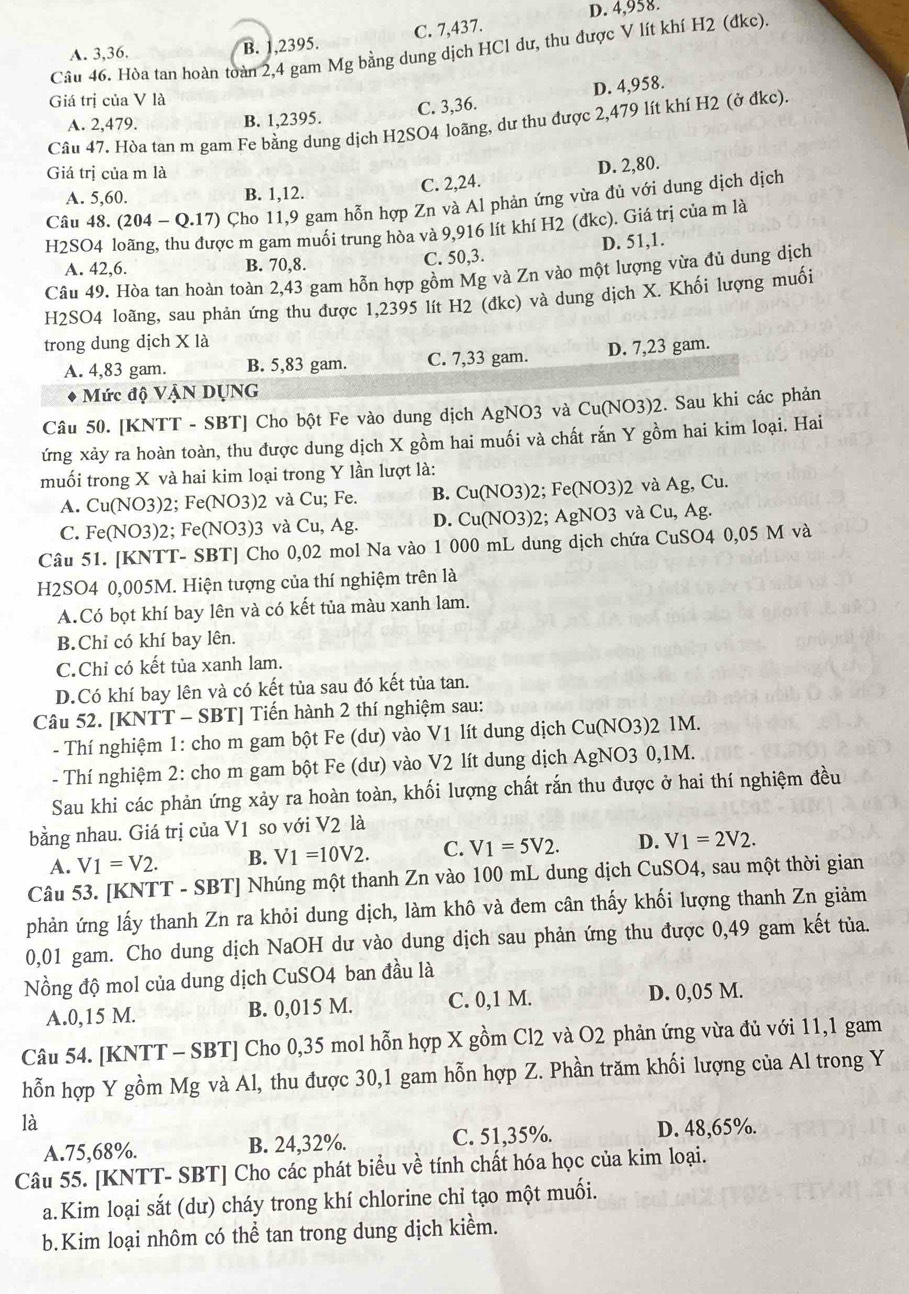 D. 4,958.
A. 3,36. B. 1,2395. C. 7,437.
Câu 46. Hòa tan hoàn toàn 2,4 gam Mg bằng dung dịch HCl dư, thu được V lít khí H2 (đkc).
Giá trị của V là
C. 3,36. D. 4,958.
A. 2,479. B. 1,2395.
Câu 47. Hòa tan m gam Fe bằng dung dịch H2SO4 loãng, dư thu được 2,479 lít khí H2 (ở đkc).
Giá trị của m là
A. 5,60. B. 1,12. C. 2,24. D. 2,80.
Câu 48. (204-Q.17) Cho 11,9 gam hỗn hợp Zn và Al phản ứng vừa đủ với dung dịch dịch
H2SO4 loãng, thu được m gam muồi trung hòa và 9,916 lít khí H2 (đkc). Giá trị của m là
A. 42,6. B. 70,8. C. 50,3. D. 51,1.
Câu 49. Hòa tan hoàn toàn 2,43 gam hỗn hợp gồm Mg và Zn vào một lượng vừa đủ dung dịch
H2SO4 loãng, sau phản ứng thu được 1,2395 lít H2 (đkc) và dung dịch X. Khối lượng muối
trong dung dịch X là
A. 4,83 gam. B. 5,83 gam. C. 7,33 gam. D. 7,23 gam.
Mức độ VậN DỤNG
Câu 50. [KNTT - SBT] Cho bột Fe vào dung dịch AgNO3 và Cu(NO3)2. Sau khi các phản
ứng xảy ra hoàn toàn, thu được dung dịch X gồm hai muối và chất rắn Y gồm hai kim loại. Hai
muối trong X và hai kim loại trong Y lần lượt là:
A. Cu(NO3)2; Fe(NO3)2 và Cu; Fe. B. Cu(NO3)2; Fe(NO3)2 và Ag, Cu.
C. Fe(NO3)2; Fe(NO3)3 và Cu, Ag. D. Cu(NO3)2; AgNO3 và Cu, Ag.
Câu 51. [KNTT- SBT] Cho 0,02 mol Na vào 1 000 mL dung dịch chứa CuSO4 0,05 M và
H2SO4 0,005M. Hiện tượng của thí nghiệm trên là
A.Có bọt khí bay lên và có kết tủa màu xanh lam.
B.Chỉ có khí bay lên.
C.Chỉ có kết tủa xanh lam.
D.Có khí bay lên và có kết tủa sau đó kết tủa tan.
Câu 52. [KNTT - SBT] Tiến hành 2 thí nghiệm sau:
- Thí nghiệm 1: cho m gam bột Fe (dư) vào V1 lít dung dịch Cu(NO3)2 1M.
- Thí nghiệm 2: cho m gam bột Fe (dư) vào V2 lít dung dịch AgNO3 0,1M.
Sau khi các phản ứng xảy ra hoàn toàn, khối lượng chất rắn thu được ở hai thí nghiệm đều
bằng nhau. Giá trị của V1 so với V2 là
A. V1=V2. B. V1=10V2. C. V1=5V2. D. V1=2V2.
Câu 53. [KNTT - SBT] Nhúng một thanh Zn vào 100 mL dung dịch CuSO4, sau một thời gian
phản ứng lấy thanh Zn ra khỏi dung dịch, làm khô và đem cân thấy khối lượng thanh Zn giảm
0,01 gam. Cho dung dịch NaOH dư vào dung dịch sau phản ứng thu được 0,49 gam kết tủa.
Nồng độ mol của dung dịch CuSO4 ban đầu là
A.0,15 M. B. 0,015 M. C. 0,1 M. D. 0,05 M.
Câu 54. [KNTT - SBT] Cho 0,35 mol hỗn hợp X gồm Cl2 và O2 phản ứng vừa đủ với 11,1 gam
hỗn hợp Y gồm Mg và Al, thu được 30,1 gam hỗn hợp Z. Phần trăm khối lượng của Al trong Y
là
A.75,68%. B. 24,32%. C. 51,35%. D. 48,65%.
Câu 55. [KNTT- SBT] Cho các phát biểu về tính chất hóa học của kim loại.
a.Kim loại sắt (dư) cháy trong khí chlorine chỉ tạo một muối.
b.Kim loại nhôm có thể tan trong dung dịch kiềm.