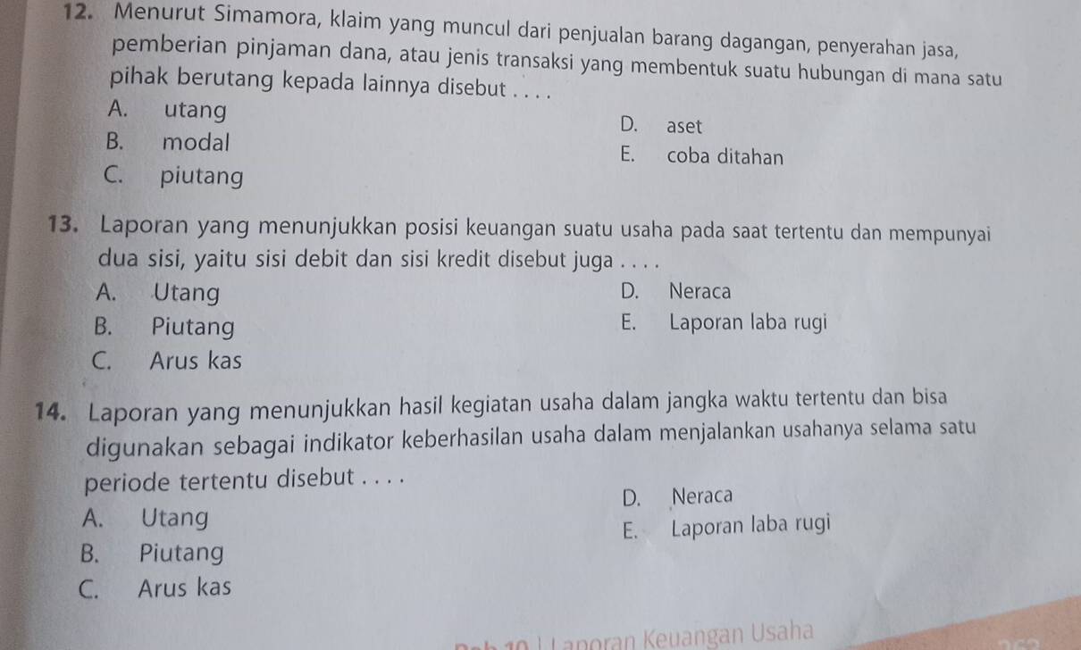 Menurut Simamora, klaim yang muncul dari penjualan barang dagangan, penyerahan jasa,
pemberian pinjaman dana, atau jenis transaksi yang membentuk suatu hubungan di mana satu
pihak berutang kepada lainnya disebut . . . .
A. utang D. aset
B. modal E. coba ditahan
C. piutang
13. Laporan yang menunjukkan posisi keuangan suatu usaha pada saat tertentu dan mempunyai
dua sisi, yaitu sisi debit dan sisi kredit disebut juga . . . .
A. Utang D. Neraca
B. Piutang E. Laporan laba rugi
C. Arus kas
14. Laporan yang menunjukkan hasil kegiatan usaha dalam jangka waktu tertentu dan bisa
digunakan sebagai indikator keberhasilan usaha dalam menjalankan usahanya selama satu
periode tertentu disebut . . . .
A. Utang D. Neraca
E. Laporan laba rugi
B. Piutang
C. Arus kas
0 L anoran Keuangan Usaha