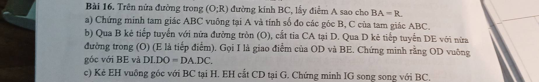 Trên nửa đường trong (O;R) đường kính BC, lấy điểm A sao cho BA=R
a) Chứng minh tam giác ABC vuông tại A và tính số đo các góc B, C của tam giác ABC. 
b) Qua B kẻ tiếp tuyến với nửa đường tròn (O), cắt tia CA tại D. Qua D kẻ tiếp tuyến DE với nửa 
đường trong (O) (E là tiếp điểm). Gọi I là giao điểm của OD và BE. Chứng minh rằng OD vuông
góc với BE và DI.DO=DA.DC. 
c) Kẻ EH vuông góc với BC tại H. EH cắt CD tại G. Chứng minh IG song song với BC.