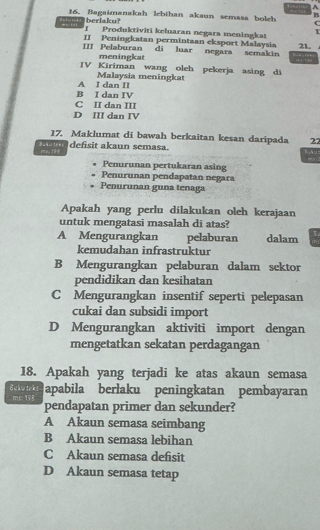 A
16. Bagaimanakah lebihan akaun semasa boleh B
Puhu teds berlaku?
C
m19) I Produktivitì keluaran negara meningkat
I
II Peningkatan permintaan eksport Malaysia
III Pelaburan di luar negara semakin _x_tr 21.
meningkat m1:339
IV Kiriman wang oleh pekerja asing di
Malaysia meningkat
A I dan II
B I dan IV
C II dan III
D III dan IV
17. Maklumat di bawah berkaitan kesan daripada 22
Buku teks defisit akaun semasa.
mx; 199 Buku
m
Penurunan pertukaran asing
Penurunan pendapatan negara
Penurunan guna tenaga
Apakah yang perlu dilakukan oleh kerajaan
untuk mengatasi masalah di atas?
A Mengurangkan pelaburan dalam
kemudahan infrastruktur
B Mengurangkan pelaburan dalam sektor
pendidikan dan kesihatan
C Mengurangkan insentif seperti pelepasan
cukai dan subsidi import
D Mengurangkan aktiviti import dengan
mengetatkan sekatan perdagangan
18. Apakah yang terjadi ke atas akaun semasa
Buku teks apabila berlaku peningkatan pembayaran

pendapatan primer dan sekunder?
A Akaun semasa seimbang
B Akaun semasa lebihan
C Akaun semasa defisit
D Akaun semasa tetap