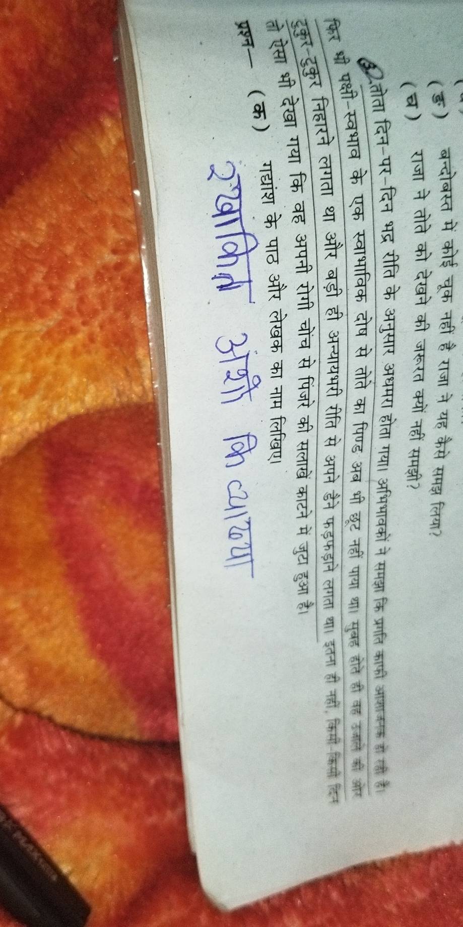 (ङ) बन्दोबस्त में कोई चूक नहीं है राजा ने यह कैसे समझ लिया? 
(घ) राजा ने तोते को देखने की जरूरत क्यों नहीं समझी? 
8तोता दिन-पर-दिन भद्र रीति के अनुसार अधमरा होता गया। अभिभावकों ने समझा कि प्रगति काफी आशाजनक हो लो है 
फिर भी पक्षी-स्वभाव के एक स्वाभाविक दोष से तोते का पिण्ड अब भी छूट नहीं पाया था। सुबह होते ही वह उजाल की ओर 
टूकुर-टुकुर निहारने लगता था और बड़ी ही अन्यायभरी रीति से अपने डैने फड़फड़ाने लगता था। इतना ही नहीं, किमी-कियो दिन 
तो ऐसा भी देखा गया कि वह अपनी रोगी चोंच से पिंजरे की सलाखें काटने में जुटा हुआ है। 
प्रश्न-(क) गद्यांश के पाठ और लेखक का नाम लिखए।