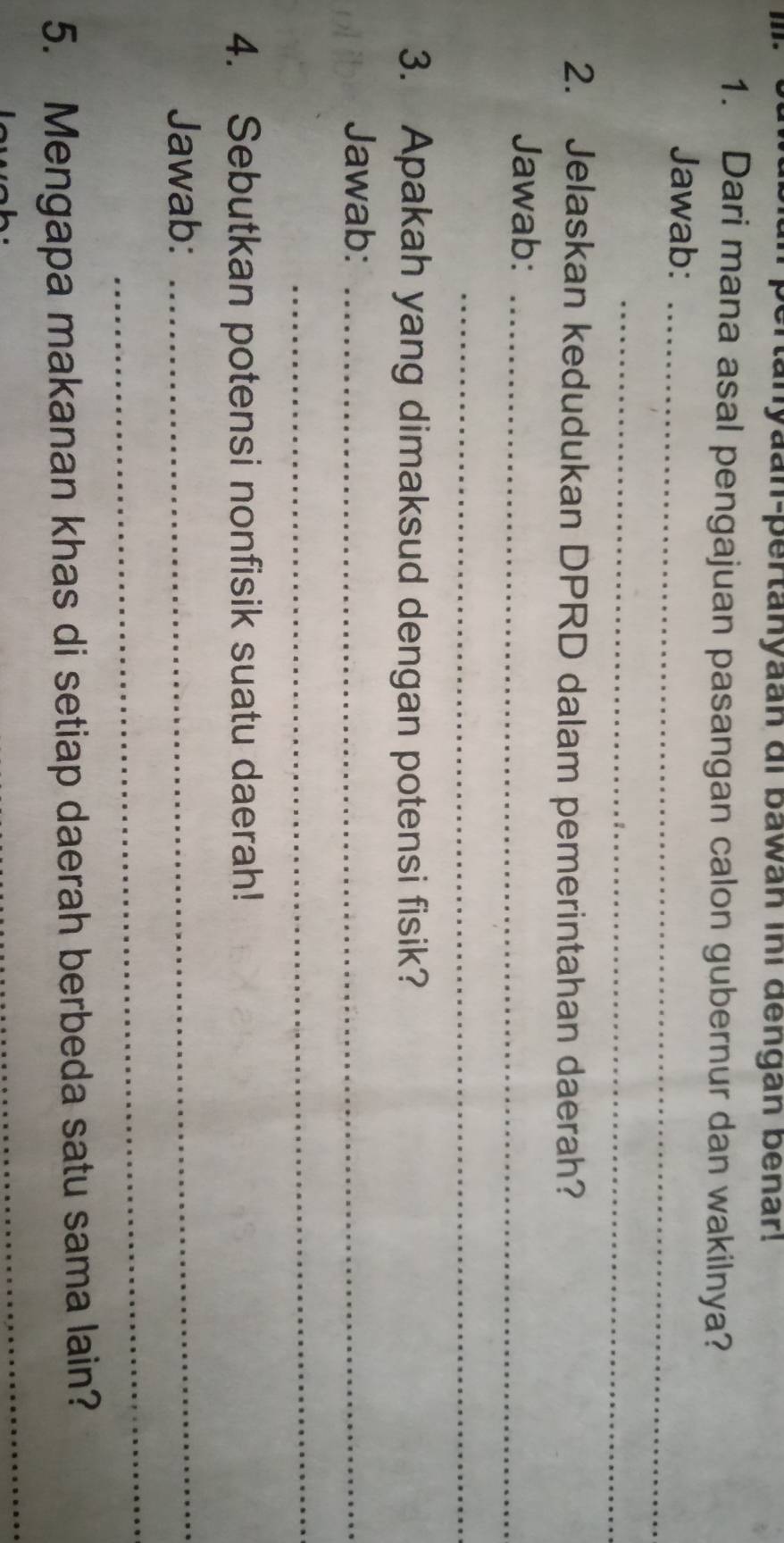 pertanyaan-pertanyaan di bawan ini dengan benar! 
1. Dari mana asal pengajuan pasangan calon gubernur dan wakilnya? 
Jawab:_ 
_ 
2. Jelaskan kedudukan DPRD dalam pemerintahan daerah? 
Jawab:_ 
_ 
3. Apakah yang dimaksud dengan potensi fisik? 
Jawab:_ 
_ 
4. Sebutkan potensi nonfisik suatu daerah! 
Jawab:_ 
_ 
5. Mengapa makanan khas di setiap daerah berbeda satu sama lain? 
_