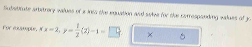 Substitute arbitrary values of x into the equation and solve for the corresponding values of y. 
For example, if x=2, y= 1/2 (2)-1=□ x