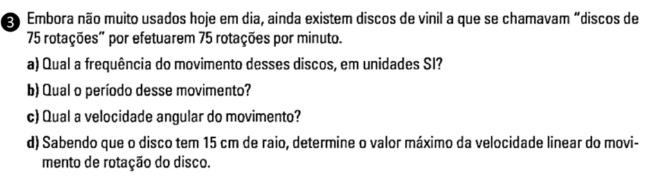 Embora não muito usados hoje em dia, ainda existem discos de vinil a que se chamavam “discos de
75 rotações” por efetuarem 75 rotações por minuto. 
a) Qual a frequência do movimento desses discos, em unidades SI? 
b) Qual o período desse movimento? 
c) Qual a velocidade angular do movimento? 
d) Sabendo que o disco tem 15 cm de raio, determine o valor máximo da velocidade linear do movi- 
mento de rotação do disco.