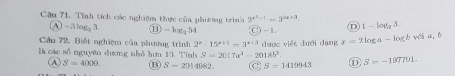 Câu 71, Tính tích các nghiệm thực của phương trình 2^(x^2)-1=3^(2x+3). 1-log _23.
④ -3log _23.
⑬ -log _254. C -1.
D
Câu 72. Biết nghiệm của phương trình 2^x· 15^(x+1)=3^(x+3) được viết dưới dạng x=2log a-log b với a, b
là các số nguyên dương nhỏ hơn 10. Tính S=2017a^3-2018b^2.
A S=4009.
B S=2014982.
C S=1419943.
D S=-197791.