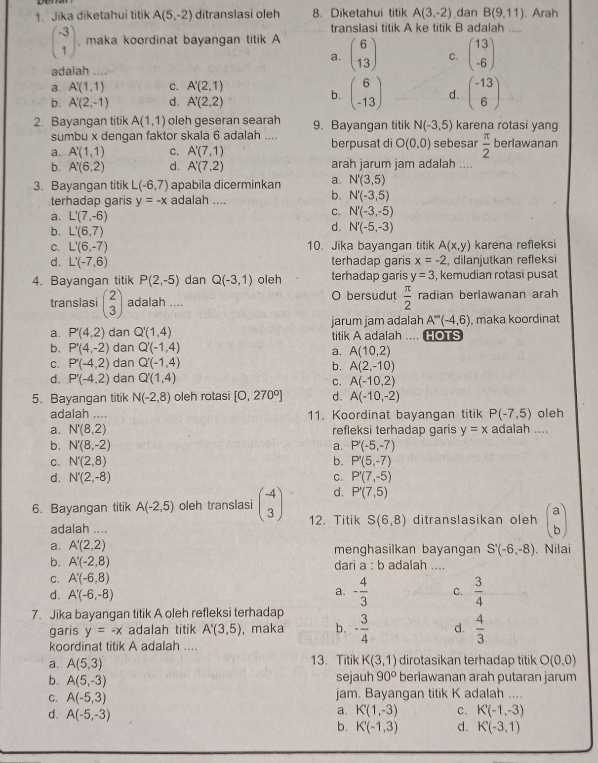 Jika diketahui titik A(5,-2) ditranslasi oleh 8. Diketahui titik A(3,-2) dan B(9,11). Arah
translasi titik A ke titik B adalah ....
beginpmatrix -3 1endpmatrix , maka koordinat bayangan titik A
a. beginpmatrix 6 13endpmatrix beginpmatrix 13 -6endpmatrix
C.
adalah ..
a. A'(1,1) C. A'(2,1)
b. A'(2,-1) d. A'(2,2)
b. beginpmatrix 6 -13endpmatrix beginpmatrix -13 6endpmatrix
d.
2. Bayangan titik A(1,1) oleh geseran searah 9. Bayangan titik N(-3,5) karena rotasi yang
sumbu x dengan faktor skala 6 adalah ....
a. A'(1,1) C. A'(7,1)
berpusat di O(0,0) sebesar  π /2  berlawanan
b. A'(6,2) d. A'(7,2) arah jarum jam adalah ....
3. Bayangan titik L(-6,7) apabila dicerminkan a. N'(3,5)
terhadap garis y=-x adalah ....
b. N'(-3,5)
a. L'(7,-6)
C. N'(-3,-5)
b. L'(6,7)
d. N'(-5,-3)
C. L'(6,-7) 10. Jika bayangan titik A(x,y) karena refleksi
d. L'(-7,6) terhadap garis x=-2 , dilanjutkan refleksi
4. Bayangan titik P(2,-5) dan Q(-3,1) oleh terhadap garis y=3 , kemudian rotasi pusat
O bersudut  π /2  radian berlawanan arah
translasi beginpmatrix 2 3endpmatrix adalah ....
jarum jam adalah A'''(-4,6) , maka koordinat
a. P'(4,2) dan Q'(1,4) titik A adalah .... HOTS
b. P'(4,-2) dan Q'(-1,4) A(10,2)
a.
C. P'(-4,2) dan Q'(-1,4)
b. A(2,-10)
d. P'(-4,2) dan Q'(1,4) A(-10,2)
C.
5. Bayangan titik N(-2,8) oleh rotasi [0,270°] d. A(-10,-2)
adalah .... 11. Koordinat bayangan titik P(-7,5) oleh
a. N'(8,2) refleksi terhadap garis y=x adalah ....
b. N'(8,-2) a. P'(-5,-7)
C. N'(2,8) b. P'(5,-7)
d. N'(2,-8) C. P'(7,-5)
d. P'(7,5)
6. Bayangan titik A(-2,5) oleh translasi beginpmatrix -4 3endpmatrix 12. Titik S(6,8) ditranslasikan oleh beginpmatrix a bendpmatrix
adalah ....
a. A'(2,2) menghasilkan bayangan S'(-6,-8). Nilai
b. A'(-2,8) dari a : b adalah ....
C. A'(-6,8)
d. A'(-6,-8)
a. - 4/3   3/4 
C.
7. Jika bayangan titik A oleh refleksi terhadap
garis y=-x adalah titik A'(3,5) , maka b. - 3/4   4/3 
d.
koordinat titik A adalah ....
a. A(5,3) 13. Titik K(3,1) dirotasikan terhadap titik O(0,0)
b. A(5,-3) sejauh 90° berlawanan arah putaran jarum
C. A(-5,3) jam. Bayangan titik K adalah …..
d. A(-5,-3)
a. K'(1,-3) C. K'(-1,-3)
b. K'(-1,3) d. K'(-3,1)