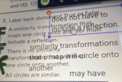 and V(2,1) ? 
7. Label each staten udes not have to 
A similarity transformation that 
maps one circle on to a clude a reflection 
include a reflection. 
similarity transformations 
There is no similark 
transform hntrath ap will aircle onto 
one circle onto another. 
another 
All circles are similar. may have