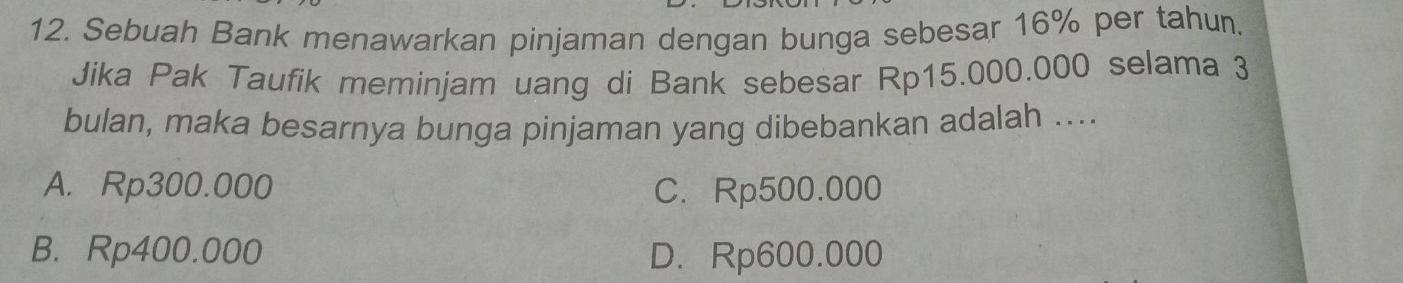 Sebuah Bank menawarkan pinjaman dengan bunga sebesar 16% per tahun.
Jika Pak Taufik meminjam uang di Bank sebesar Rp15.000.000 selama 3
bulan, maka besarnya bunga pinjaman yang dibebankan adalah ....
A. Rp300.000 C. Rp500.000
B. Rp400.000 D. Rp600.000