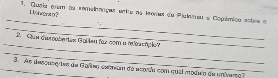 Quais eram as semelhanças entre as teorias de Ptolomeu e Copérnico sobre o 
Universo? 
_ 
_ 
_ 
2. Que descobertas Galileu fez com o telescópio? 
_ 
_3. As descobertas de Galileu estavam de acordo com qual modelo de universo?