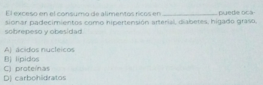 El exceso en el consumo de alimentos ricos en _puede oca-
sionar padecimientos como hipertensión arterial, diabetes, hígado graso,
sobrepeso y obesidad
A) ácidos nucleicos
B) lipidos
C) proteínas
D) carbohidratos