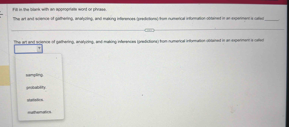 Fill in the blank with an appropriate word or phrase.
The art and science of gathering, analyzing, and making inferences (predictions) from numerical information obtained in an experiment is called_ .
The art and science of gathering, analyzing, and making inferences (predictions) from numerical information obtained in an experiment is called
sampling.
probability.
statistics.
mathematics.