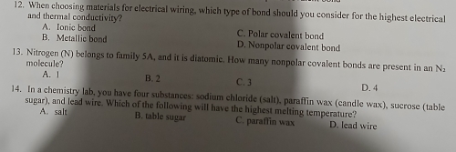 When choosing materials for electrical wiring, which type of bond should you consider for the highest electrical
and thermal conductivity?
A. Ionic bond C. Polar covalent bond
B. Metallic bond D. Nonpolar covalent bond
13. Nitrogen (N) belongs to family 5A, and it is diatomic. How many nonpolar covalent bonds are present in an N₂
molecule?
A. | B. 2 C. 3 D. 4
14. In a chemistry lab, you have four substances: sodium chloride (salt), paraffin wax (candle wax), sucrose (table
sugar), and lead wire. Which of the following will have the highest melting temperature?
A. salt B. table sugar C. paraffin wax D. lead wire