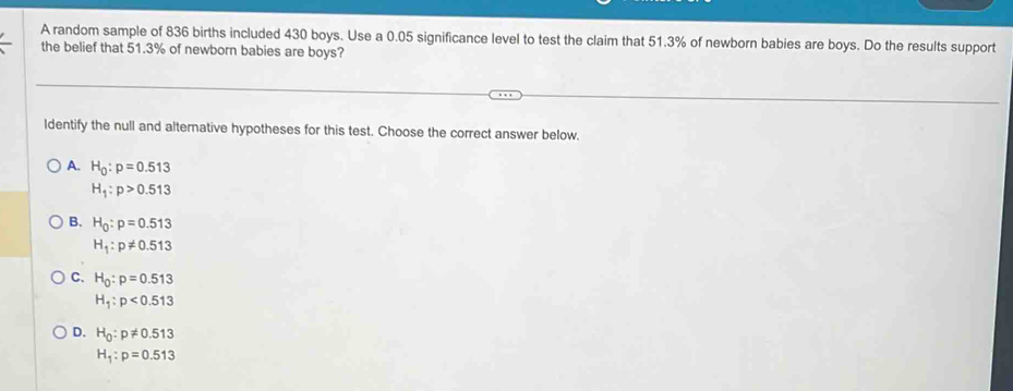 A random sample of 836 births included 430 boys. Use a 0.05 significance level to test the claim that 51.3% of newborn babies are boys. Do the results support
the belief that 51.3% of newborn babies are boys?
Identify the null and alternative hypotheses for this test. Choose the correct answer below.
A. H_0:p=0.513
H_1:p>0.513
B. H_0:p=0.513
H_1:p!= 0.513
C. H_0:p=0.513
H_1:p<0.513
D. H_0:p!= 0.513
H_1:p=0.513