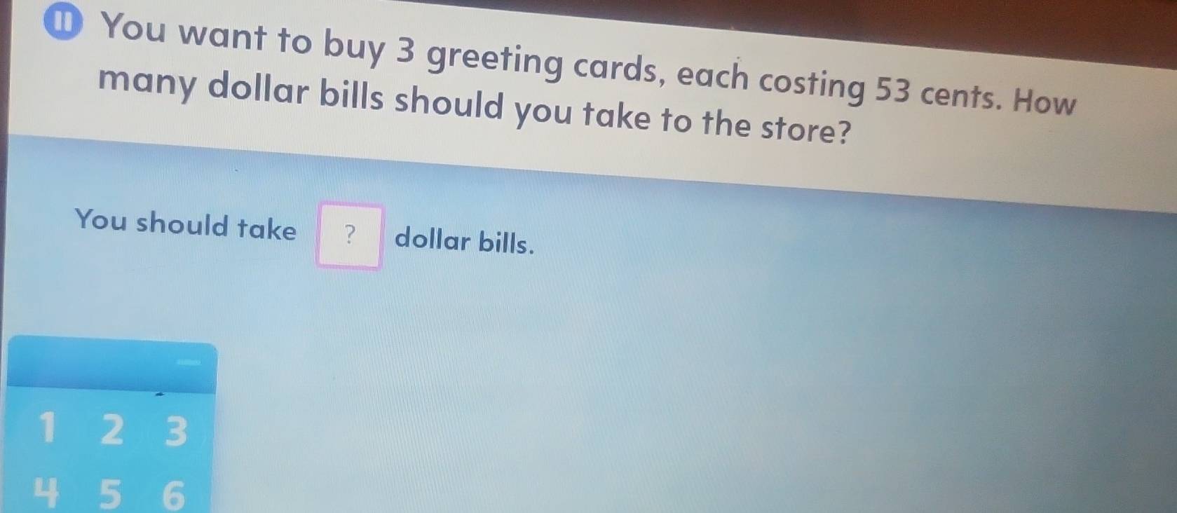 ① You want to buy 3 greeting cards, each costing 53 cents. How 
many dollar bills should you take to the store? 
You should take ? dollar bills.
1 2 3
4 5 6