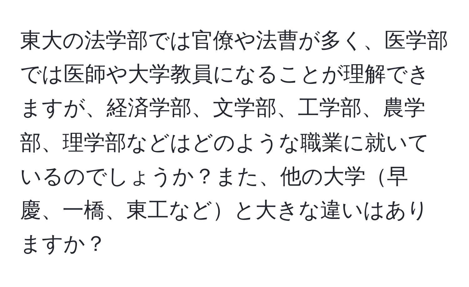 東大の法学部では官僚や法曹が多く、医学部では医師や大学教員になることが理解できますが、経済学部、文学部、工学部、農学部、理学部などはどのような職業に就いているのでしょうか？また、他の大学早慶、一橋、東工などと大きな違いはありますか？