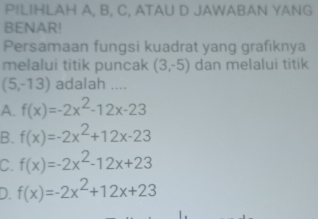 PILIHLAH A, B, C, ATAU D JAWABAN YANG
BENAR!
Persamaan fungsi kuadrat yang grafıknya
melalui titik puncak (3,-5) dan melalui titik
(5,-13) adalah ....
A. f(x)=-2x^2-12x-23
B. f(x)=-2x^2+12x-23
C. f(x)=-2x^2-12x+23
D. f(x)=-2x^2+12x+23