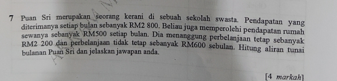 Puan Sri merupakan seorang kerani di sebuah sekolah swasta. Pendapatan yang 
diterimanya setiap bulan sebanyak RM2 800. Beliau juga memperolehi pendapatan rumah 
sewanya sebanyak RM500 setiap bulan. Dia menanggung perbelanjaan tetap sebanyak
RM2 200 dan perbelanjaan tidak tetap sebanyak RM600 sebulan. Hitung aliran tunai 
bulanan Puan Sri dan jelaskan jawapan anda. 
[4 markah]