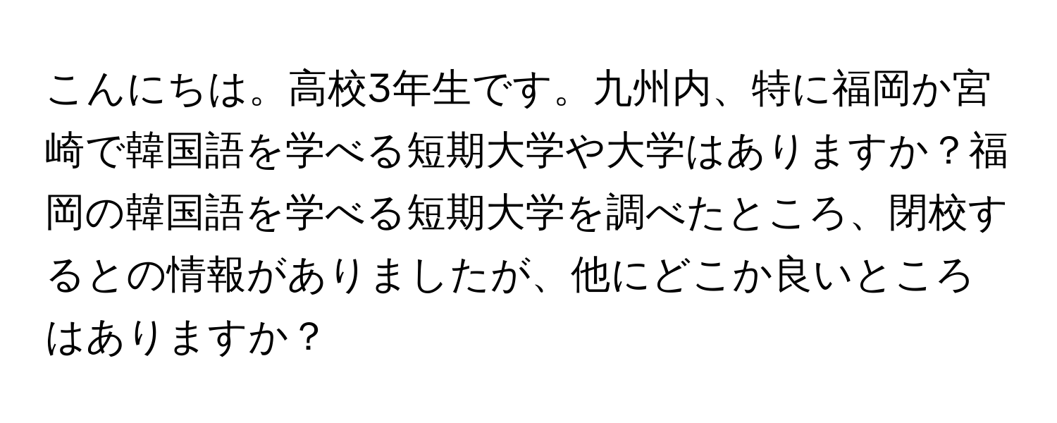 こんにちは。高校3年生です。九州内、特に福岡か宮崎で韓国語を学べる短期大学や大学はありますか？福岡の韓国語を学べる短期大学を調べたところ、閉校するとの情報がありましたが、他にどこか良いところはありますか？