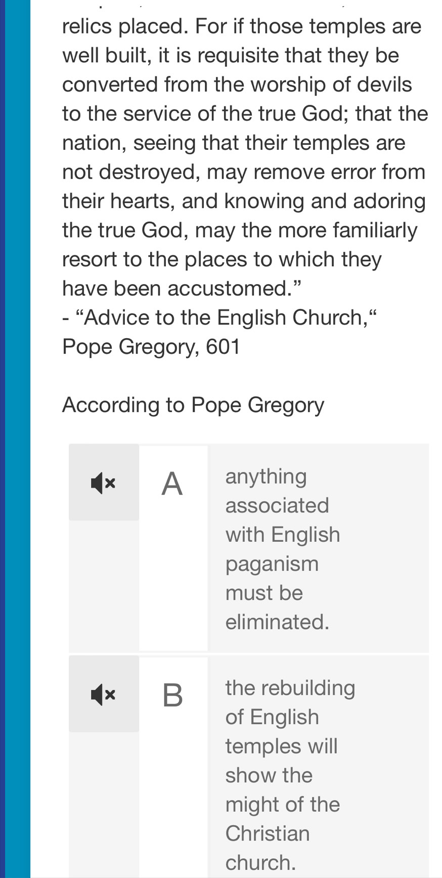relics placed. For if those temples are 
well built, it is requisite that they be 
converted from the worship of devils 
to the service of the true God; that the 
nation, seeing that their temples are 
not destroyed, may remove error from 
their hearts, and knowing and adoring 
the true God, may the more familiarly 
resort to the places to which they 
have been accustomed.” 
- "Advice to the English Church,“ 
Pope Gregory, 601
According to Pope Gregory 
× A anything 
associated 
with English 
paganism 
must be 
eliminated. 
× B the rebuilding 
of English 
temples will 
show the 
might of the 
Christian 
church.