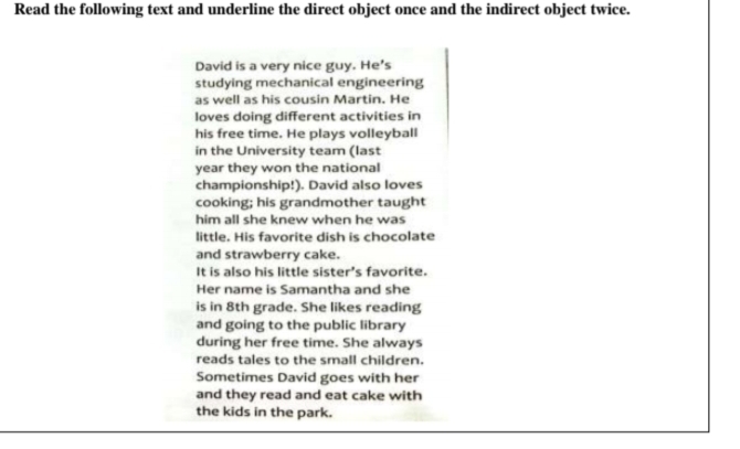 Read the following text and underline the direct object once and the indirect object twice. 
David is a very nice guy. He's 
studying mechanical engineering 
as well as his cousin Martin. He 
loves doing different activities in 
his free time. He plays volleyball 
in the University team (last 
year they won the national 
championship!). David also loves 
cooking; his grandmother taught 
him all she knew when he was 
little. His favorite dish is chocolate 
and strawberry cake. 
It is also his little sister’s favorite. 
Her name is Samantha and she 
is in 8th grade. She likes reading 
and going to the public library 
during her free time. She always 
reads tales to the small children. 
Sometimes David goes with her 
and they read and eat cake with 
the kids in the park.