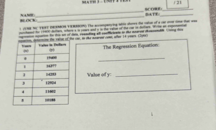 MATH 3 - UNIT 2 TE / 21 
NAME:_ SCORE:_ 
BLOCK:_ DATE:_ 
1. (USE NC TEST DESMOS VERSION) The accompanying table shows the value of a car over time that was 
purchased for 19400 dollars, where x is years and y is the value of the car in dollars. Write an exponential 
regression equation for this set of dats, rounding all coefficients to the nearest thousandth. Using this 
e car, to the negrest cent, after 14 years. (2pts) 
The Regression Equation: 
_ 
Value of y :_