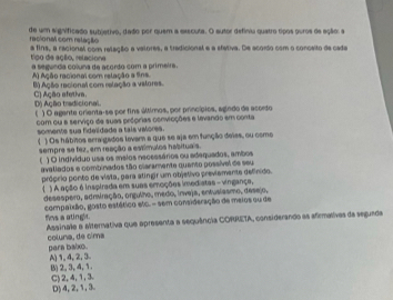 de um significado subjetivo, dado por quem a exscuta. O autor definiu quatro tipos puros de ação: s
racional com retação
a fins, a racional com relação a valores, a tradicional e a sfativa. De acordo com o conceito de cade
tigo de açêo, relacione a segunda coluna de acordo com a primeira.
A) Ação racional com relação a fins.
B) Ação recional com relação a vatores. C) Ação afetiva.
D Ação tradicional ) O agente orienta-se por fins últimos, por princípios, agindo de acorto
com ou e serviço de suas próprias convicções e levando em conta
somente sua fidelidade a tais valores.
( ) Os hábitos acra gados levam a que se aja em função deies, ou como
sempre se fez, em reação a estímulos habituais.
f ) O individuo usa os msios necessários ou adequados, ambos
avallados e combinados tão claramente quento possível de seu
próprio ponto de vísta, para atingir um objetivo previamente definido.
) A ação é inspirada em suas emoções imedistas - vingança,
desaspero, admiração, orgulho, medo, irveja, entusiasmo, desejo,
compatxão, gosto estético elc. - sem consideração de meios ou de
fims a otingh. Assinale a alternativa que apresenta a sequência CORRETA, considerando as afirmatives da seguada
coluna, de cima parn balxo.
A) 1, 4, 2, 3 B) 2, 3, 4, 1.
C) 2, 4, 1, 3. D) 4, 2, 1, 3.