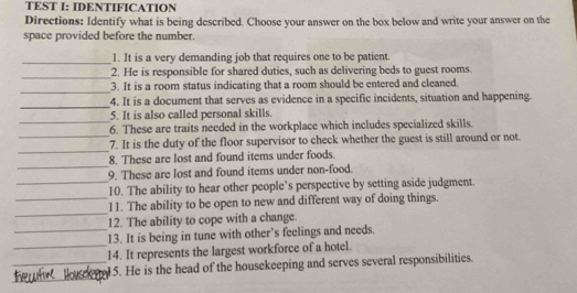 TEST I: IDENTIFICATION 
Directions: Identify what is being described. Choose your answer on the box below and write your answer on the 
space provided before the number. 
_1. It is a very demanding job that requires one to be patient. 
_2. He is responsible for shared duties, such as delivering beds to guest rooms. 
_ 
3. It is a room status indicating that a room should be entered and cleaned. 
_ 
4. It is a document that serves as evidence in a specific incidents, situation and happening. 
_ 
5. It is also called personal skills. 
_ 
6. These are traits needed in the workplace which includes specialized skills. 
_ 
7. It is the duty of the floor supervisor to check whether the guest is still around or not. 
_ 
8. These are lost and found items under foods. 
_ 
9. These are lost and found items under non-food. 
_ 
10. The ability to hear other people’s perspective by setting aside judgment. 
_ 
11. The ability to be open to new and different way of doing things. 
_ 
12. The ability to cope with a change. 
_ 
13. It is being in tune with other’s feelings and needs. 
14. It represents the largest workforce of a hotel. 
_ 
_5. He is the head of the housekeeping and serves several responsibilities.