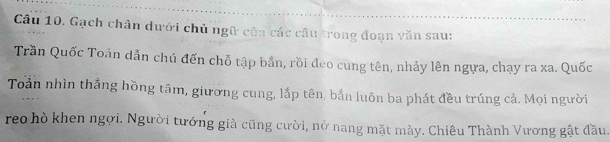 Gạch chân dưới chủ ngữ của các câu trong đoạn văn sau: 
Trần Quốc Toản dẫn chú đến chỗ tập bắn, rồi đeo cung tên, nhảy lên ngựa, chạy ra xa. Quốc 
Toản nhìn thắng hồng tâm, giường cung, lắp tên, bắn luôn ba phát đều trúng cả. Mọi người 
reo hò khen ngợi. Người tướng già cũng cười, nở nang mặt mày. Chiêu Thành Vương gật đầu.