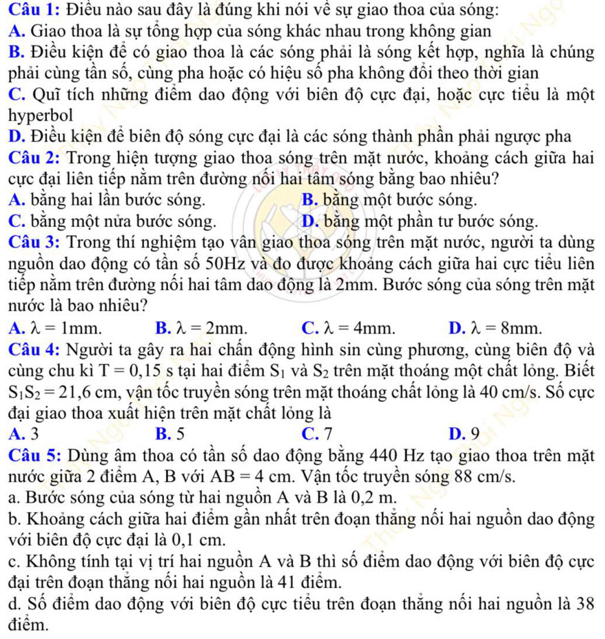 Điều nào sau đây là đúng khi nói về sự giao thoa của sóng:
A. Giao thoa là sự tổng hợp của sóng khác nhau trong không gian
B. Điều kiện để có giao thoa là các sóng phải là sóng kết hợp, nghĩa là chúng
phải cùng tần số, cùng pha hoặc có hiệu số pha không đổi theo thời gian
C. Quĩ tích những điểm dao động với biên độ cực đại, hoặc cực tiểu là một
hyperbol
D. Điều kiện để biên độ sóng cực đại là các sóng thành phần phải ngược pha
Câu 2: Trong hiện tượng giao thoa sóng trên mặt nước, khoảng cách giữa hai
cực đại liên tiếp nằm trên đường nổi hai tâm sóng bằng bao nhiêu?
A. bằng hai lần bước sóng. B. bằng một bước sóng.
C. bằng một nửa bước sóng. D. bằng một phần tư bước sóng.
Câu 3: Trong thí nghiệm tạo vân giao thoa sóng trên mặt nước, người ta dùng
nguồn dao động có tần số 50Hz và đo được khoảng cách giữa hai cực tiểu liên
tiếp nằm trên đường nổi hai tâm dao động là 2mm. Bước sóng của sóng trên mặt
nước là bao nhiêu?
A. lambda =1mm. B. lambda =2mm. C. lambda =4mm. D. lambda =8mm.
Câu 4: Người ta gây ra hai chần động hình sin cùng phương, cùng biên độ và
cùng chu kì T=0,15 s tại hai điểm S_1 và S_2 trên mặt thoáng một chất lỏng. Biết
S_1S_2=21,6cm , vận tốc truyền sóng trên mặt thoáng chất lỏng là 40 cm/s. Số cực
đại giao thoa xuất hiện trên mặt chất lỏng là
A. 3 B. 5 C. 7 D. 9
Câu 5: Dùng âm thoa có tần số dao động bằng 440 Hz tạo giao thoa trên mặt
nước giữa 2 điểm A, B với AB=4cm. Vận tốc truyền sóng 88 cm/s.
a. Bước sóng của sóng từ hai nguồn A và B là 0,2 m.
b. Khoảng cách giữa hai điểm gần nhất trên đoạn thắng nối hai nguồn dao động
với biên độ cực đại là 0,1 cm.
c. Không tính tại vị trí hai nguồn A và B thì số điểm dao động với biên độ cực
đại trên đoạn thăng nổi hai nguồn là 41 điểm.
d. Số điểm dao động với biên độ cực tiểu trên đoạn thẳng nối hai nguồn là 38
điểm.