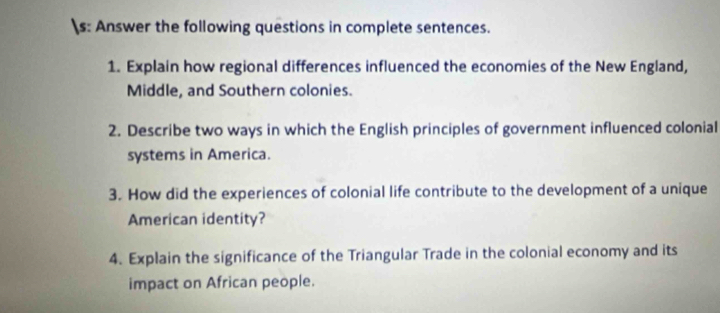 s: Answer the following questions in complete sentences. 
1. Explain how regional differences influenced the economies of the New England, 
Middle, and Southern colonies. 
2. Describe two ways in which the English principles of government influenced colonial 
systems in America. 
3. How did the experiences of colonial life contribute to the development of a unique 
American identity? 
4. Explain the significance of the Triangular Trade in the colonial economy and its 
impact on African people.