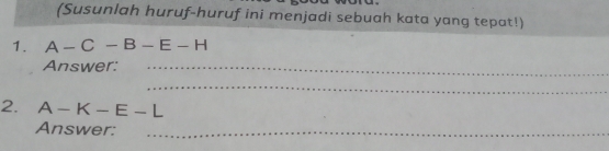 (Susunlah huruf-huruf ini menjadi sebuah kata yang tepat!) 
1. A-C-B-E-H
Answer:_ 
_ 
2. A-K-E-L
Answer:_