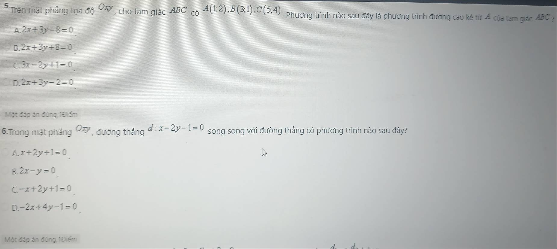 Trên mặt phẳng toado^(Oxy) , cho tam giác ABC có A(1;2), B(3;1), C(5;4). Phương trình nào sau đây là phương trình đường cao kè từ 4 của tam giác ABC ?
A. 2x+3y-8=0
B. 2x+3y+8=0
C. 3x-2y+1=0
D. 2x+3y-2=0
Một đáp án đúng,1Điểm
6.Trong mặt phẳng Oxy , đường thẳng d:x-2y-1=0 song song với đường thẳng có phương trình nào sau đây?
A x+2y+1=0
B. 2x-y=0
C. -x+2y+1=0
D. -2x+4y-1=0
Một đáp án đúng,1Điểm