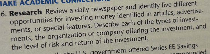 IAKE ACADEMIC CONN 
6. Research Review a daily newspaper and identify five different 
opportunities for investing money identified in articles, advertise- 
ments, or special features. Describe each of the types of invest- 
ments, the organization or company offering the investment, and 
the level of risk and return of the investment. 
L S government offered Series EE Savings