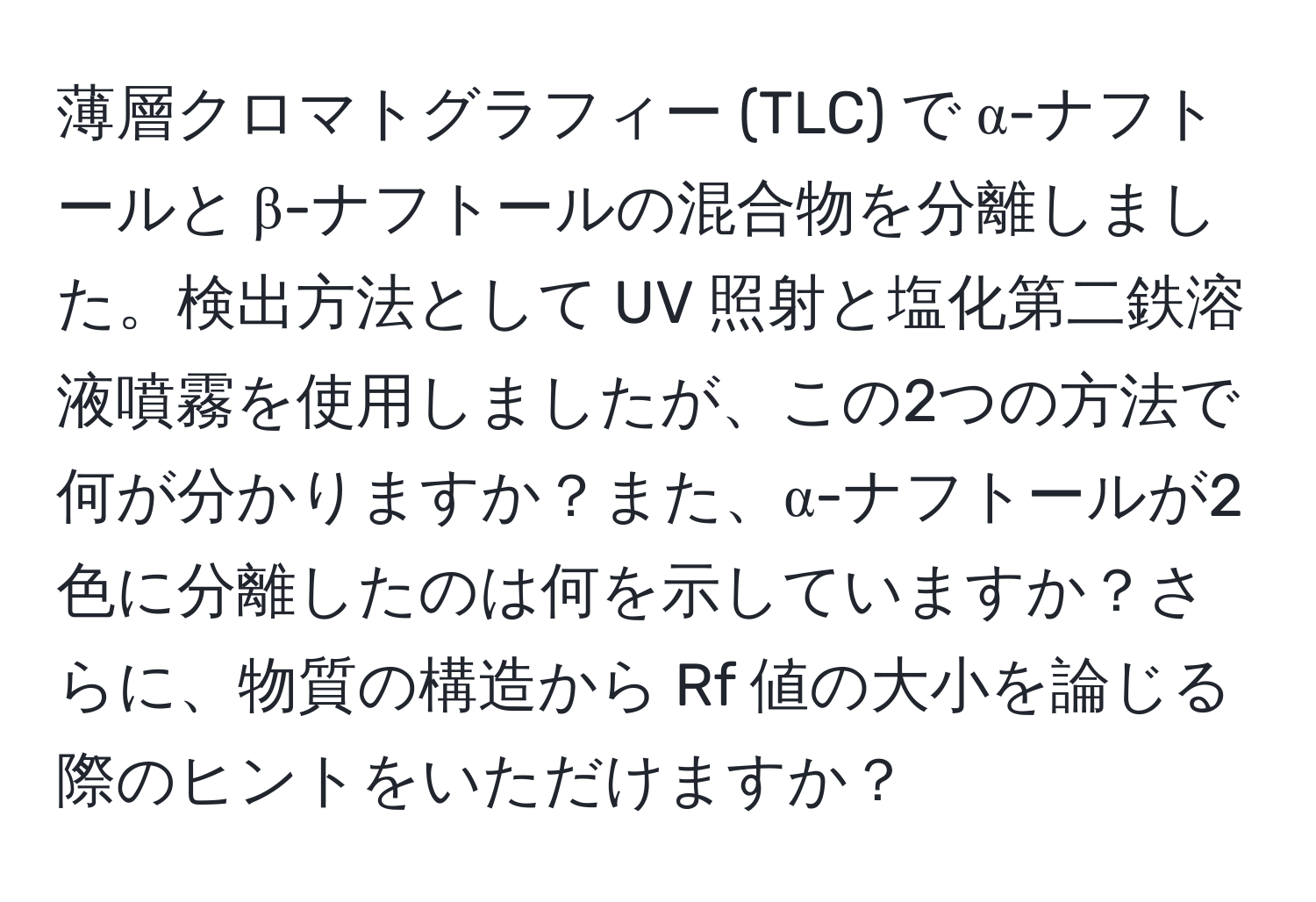 薄層クロマトグラフィー (TLC) で α-ナフトールと β-ナフトールの混合物を分離しました。検出方法として UV 照射と塩化第二鉄溶液噴霧を使用しましたが、この2つの方法で何が分かりますか？また、α-ナフトールが2色に分離したのは何を示していますか？さらに、物質の構造から Rf 値の大小を論じる際のヒントをいただけますか？