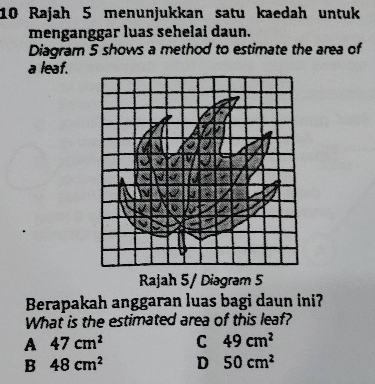 Rajah 5 menunjukkan satu kaedah untuk
menganggar luas sehelai daun.
Diagram 5 shows a method to estimate the area of
a leaf.
J
U
Rajah 5/ Diagram 5
Berapakah anggaran luas bagi daun ini?
What is the estimated area of this leaf?
A 47cm^2
C 49cm^2
B 48cm^2
D 50cm^2