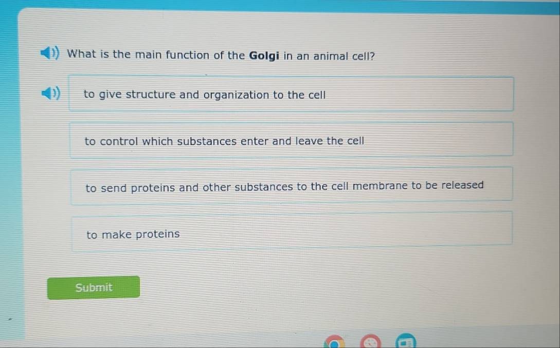 What is the main function of the Golgi in an animal cell?
to give structure and organization to the cell
to control which substances enter and leave the cell
to send proteins and other substances to the cell membrane to be released
to make proteins
Submit