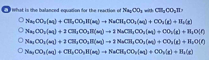 What is the balanced equation for the reaction of Na_2CO_3 with CH_3CO_2H ?
Na_2CO_3(aq)+CH_3CO_2H(aq)to NaCH_3CO_2(aq)+CO_2(g)+H_2(g)
Na_2CO_3(aq)+2CH_3CO_2H(aq)to 2NaCH_3CO_2(aq)+CO_2(g)+H_2O(ell )
Na_2CO_3(aq)+2CH_3CO_2H(aq)to 2NaCH_3CO_2(aq)+CO_3(g)+H_2O(ell )
Na_2CO_3(aq)+CH_3CO_2H(aq)to NaCH_3CO_2(aq)+CO_3(g)+H_2(g)