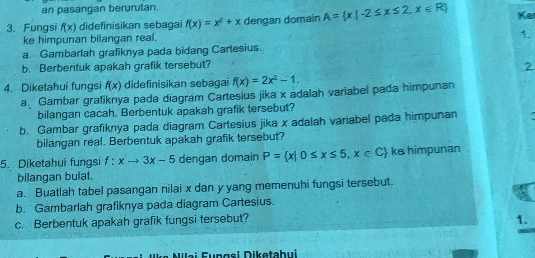 an pasangan berurutan. 
3. Fungsi f(x) didefinisikan sebagai f(x)=x^2+x dengan domain A= x|-2≤ x≤ 2,x∈ R
Ke 
ke himpunan bilangan real. 
1. 
a. Gambarlah grafiknya pada bidang Cartesius. 
b. Berbentuk apakah grafik tersebut? 2 
4. Diketahui fungsi f(x) didefinisikan sebagai f(x)=2x^2-1. 
a. Gambar grafiknya pada diagram Cartesius jika x adalah variabel pada himpunan 
bilangan cacah. Berbentuk apakah grafik tersebut? 
b. Gambar grafiknya pada diagram Cartesius jika x adalah variabel pada himpunan 
bilangan real. Berbentuk apakah grafik tersebut? 
5. Diketahui fungsi f:xto 3x-5 dengan domain P= x|0≤ x≤ 5,x∈ C ke himpunan 
bilangan bulat. 
a. Buatlah tabel pasangan nilai x dan y yang memenuhi fungsi tersebut. 
b. Gambarlah grafiknya pada diagram Cartesius. 
c. Berbentuk apakah grafik fungsi tersebut? 1. 
Nilai Fungsi Diketahui