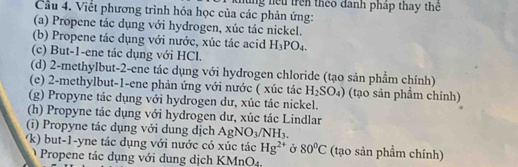 lùng hệu trên theo danh pháp thay thể 
Câu 4. Viết phương trình hóa học của các phản ứng: 
(a) Propene tác dụng với hydrogen, xúc tác nickel. 
(b) Propene tác dụng với nước, xúc tác acid H_3PO_4. 
(c) But-1-ene tác dụng với HCl. 
(d) 2 -methylbut- 2 -ene tác dụng với hydrogen chloride (tạo sản phầm chính) 
(e) 2 -methylbut -1 -ene phản ứng với nước ( xúc tác H_2SO_4) (tạo sản phầm chính) 
(g) Propyne tác dụng với hydrogen dư, xúc tác nickel. 
(h) Propyne tác dụng với hydrogen dư, xúc tác Lindlar 
(i) Propyne tác dụng với dung dịch AgNO_3/NH_3. 
k) but-1-yne tác dụng với nước có xúc tác Hg^(2+) Ở 80°C (tạo sản phẩm chính) 
Propene tác dụng với dung dịch KMnO4.