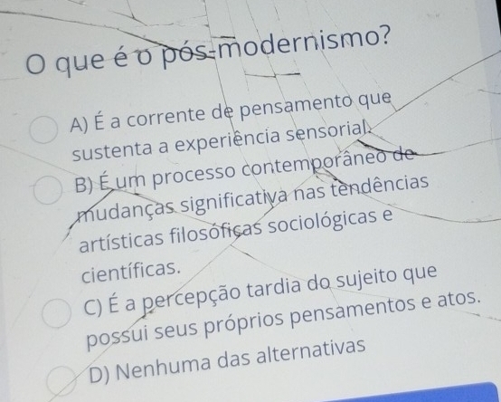 que é o pós modernismo?
A) É a corrente de pensamento que
sustenta a experiência sensorial
B) É um processo contemporâneo de
mudanças significativa nas tendências
artísticas filosóficas sociológicas e
científicas.
C) É a percepção tardia do sujeito que
possui seus próprios pensamentos e atos.
D) Nenhuma das alternativas