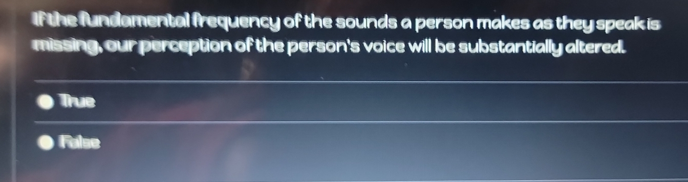 If the fundamental frequency of the sounds a person makes as they speak is
missing, our perception of the person's voice will be substantially altered.
True
False