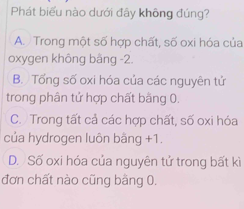 Phát biểu nào dưới đây không đúng?
A. Trong một số hợp chất, số oxi hóa của
oxygen không bằng -2.
B. Tổng số oxi hóa của các nguyên tử
trong phân tử hợp chất bằng 0.
C. Trong tất cả các hợp chất, số oxi hóa
của hydrogen luôn bằng +1.
D. Số oxi hóa của nguyên tử trong bất kì
đơn chất nào cũng bằng 0.