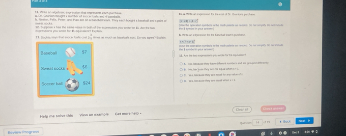 Write an algebraic expression that represents each purchase II a. Write an expression for the cost of Dr. Grunion's purchase.
a. Dr. Grunion bought x number of soccer balls and 4 baseballs.
b, Nestor, Felix, Peter, and Hao are on a baseball team. They each bought a baseball and x pairs of (x+24)+(4+7)^circ 
Weat socks.
12. Suppose x has the same value in both of the expressions you wrose for 11. Are the two
expressions you wrote for 11 equivalent? Explain. the $ symbol in your arvwer ) [Use the operation symbols in the math palete as needed. Do not simpility. Do not include
13. Sophia says that soccer balls cost !  3/7  simes as much as baseballs cost. Do you agree? Explain b. Write an expression for the baseball tewm's purchase
4+(7+x=8)^circ 
(Use the operation syinbols in the math palette as needed. Do not simplify. Do not include
12. Are the two expressions you wroke for 11 equivalent?
A. No, because they have different sumbers and are grouped differerdy
B. No, becjiuse they are not equal when x=1
C. Yes, because they are equal for any value of x.
D. Yes, because they are equal when a=L
Help me solve this View an example Get more help = Clear all chock anwer
Review Progress Question 1d of 19 € Back Next I
Dec !