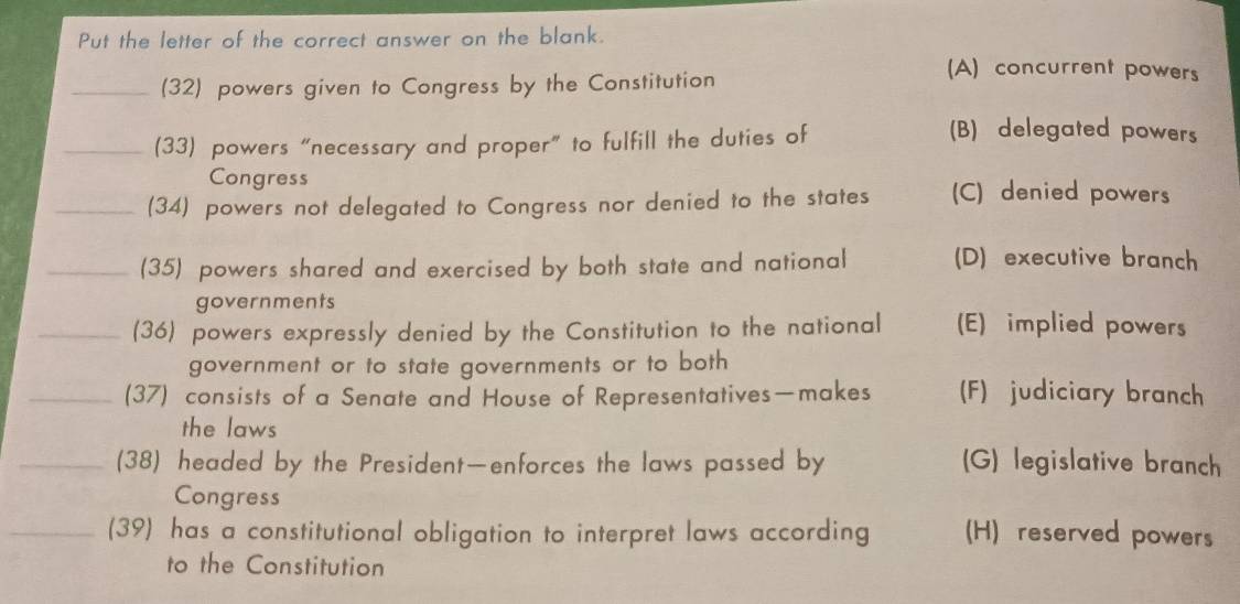 Put the letter of the correct answer on the blank.
_(32) powers given to Congress by the Constitution
(A) concurrent powers
_(33) powers “necessary and proper” to fulfill the duties of
(B) delegated powers
Congress
_(34) powers not delegated to Congress nor denied to the states (C) denied powers
_(35) powers shared and exercised by both state and national (D) executive branch
governments
_(36) powers expressly denied by the Constitution to the national (E) implied powers
government or to state governments or to both
_(37) consists of a Senate and House of Representatives—makes (F) judiciary branch
the laws
_(38) headed by the President—enforces the laws passed by (G) legislative branch
Congress
_(39) has a constitutional obligation to interpret laws according (H) reserved powers
to the Constitution