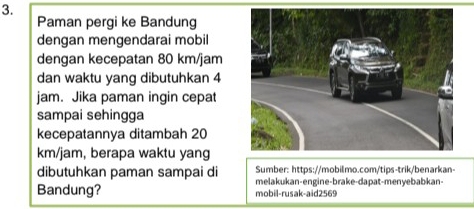 Paman pergi ke Bandung 
dengan mengendarai mobil 
dengan kecepatan 80 km/jam
dan waktu yang dibutuhkan 4
jam. Jika paman ingin cepat 
sampai sehingga 
kecepatannya ditambah 20
km/jam, berapa waktu yang 
Sumber: https://mobilmo.com/tips-trik/benarkan- 
dibutuhkan paman sampai di melakukan-engine-brake-dapat-menyebabkan- 
Bandung? mobil-rusak-aid2569