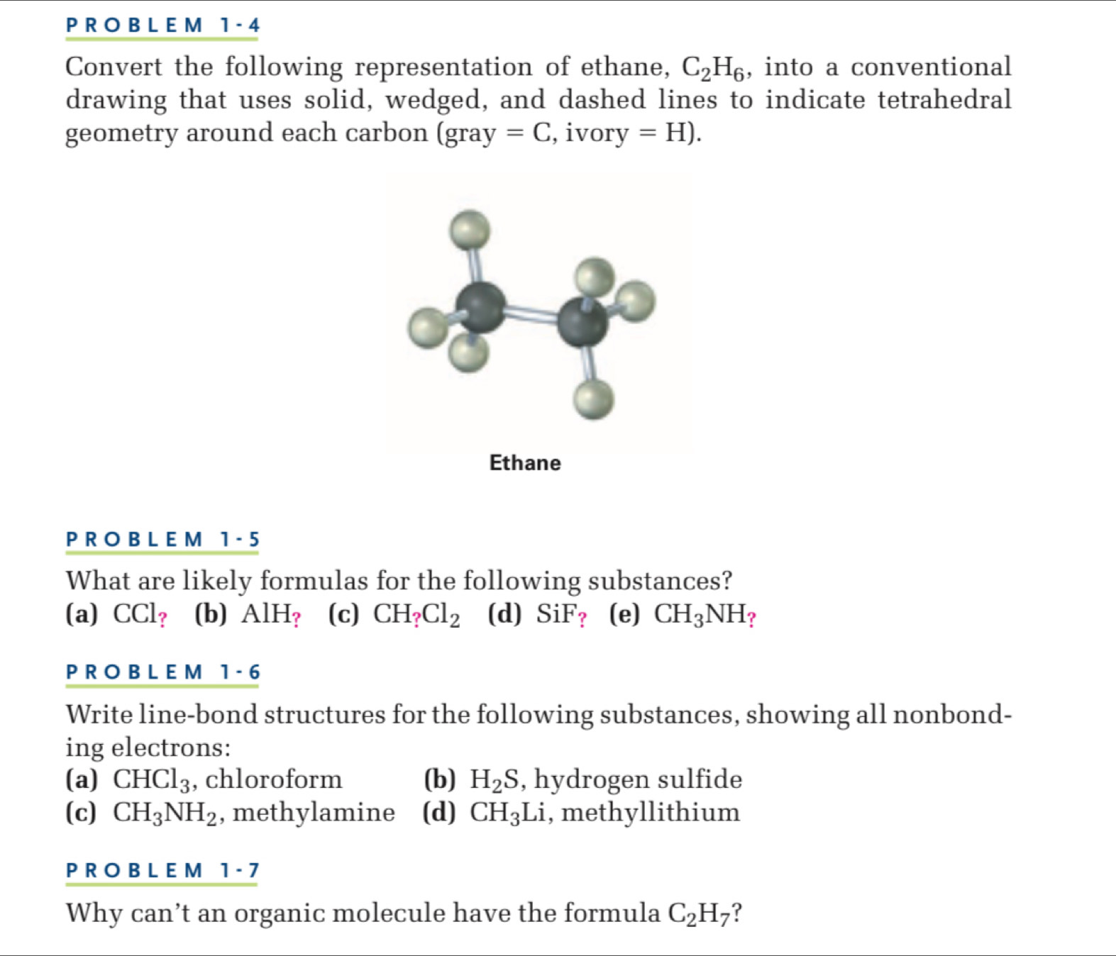 1 - 4
Convert the following representation of ethane, C_2H_6 , into a conventional
drawing that uses solid, wedged, and dashed lines to indicate tetrahedral
geometry around each carbon (gray =C , ivor y =H). 
P R O B L E M 1 - 5
What are likely formulas for the following substances?
(a) CCl? (b) AlH_? (c) CH_?Cl_2 (d) SiF_? (e) CH_3NH ？
PROBLEM 1-6 
Write line-bond structures for the following substances, showing all nonbond-
ing electrons:
(a) CHCl_3 , chloroform (b) H_2S , hydrogen sulfide
(c) CH_3NH_2 , methylamine (d) CH_3 L , methyllithium
PROBLEM 1-7 
Why can’t an organic molecule have the formula C_2H_7 ?