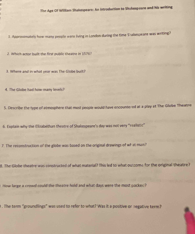 The Age Of William Shakespeare: An introduction to Shakespeare and his writing 
1. Approximately how many people were living in London during the time Shakespeare was writing? 
2. Which actor built the first public theatre in 1576? 
3. Where and in what year was The Globe built? 
4. The Globe had how many levels? 
5. Describe the type of atmosphere that most people would have encountered at a play at The Globe Theatre 
6. Explain why the Elizabethan theatre of Shakespeare’s day was not very “realistic” 
7. The reconstruction of the globe was based on the original drawings of wh at man? 
8. The Globe theatre was constructed of what material? This led to what outcome for the original theatre? 
. How large a crowd could the theatre hold and what days were the most packed? 
. The term “groundlings” was used to refer to what? Was it a positive or negative term?