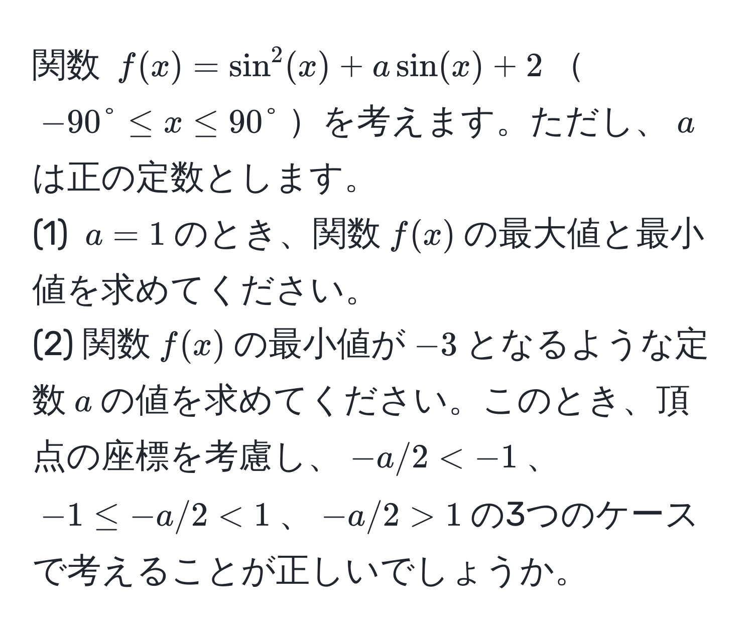 関数 $f(x) = sin^2(x) + a sin(x) + 2$$-90° ≤ x ≤ 90°$を考えます。ただし、$a$は正の定数とします。  
(1) $a = 1$のとき、関数$f(x)$の最大値と最小値を求めてください。  
(2) 関数$f(x)$の最小値が$-3$となるような定数$a$の値を求めてください。このとき、頂点の座標を考慮し、$-a/2 < 1$、$-a/2 > 1$の3つのケースで考えることが正しいでしょうか。