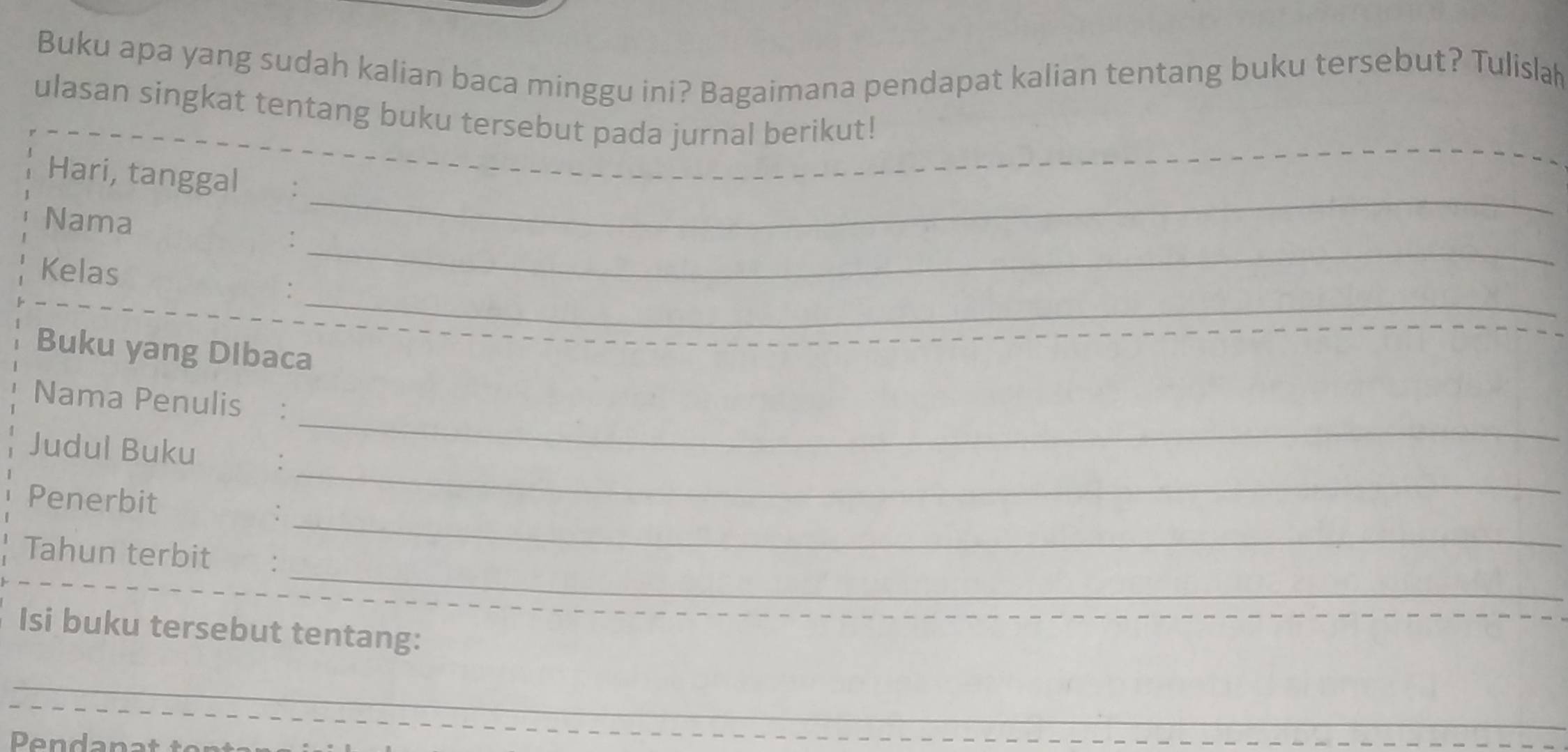 Buku apa yang sudah kalian baca minggu ini? Bagaimana pendapat kalian tentang buku tersebut? Tulisla 
_ 
ulasan singkat tentang buku tersebut pada jurnal berikut! 
_ 
Hari, tanggal €: 
_ 
Nama 
_ 
Kelas 
: 
Buku yang Dibaca 
_ 
Nama Penulis : 
_ 
Judul Buku : 
Penerbit 
_: 
_ 
Tahun terbit : 
Isi buku tersebut tentang: 
_ 
_