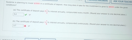 ASK YOUR TEACHE 
conditions? Suzanne is planning to invest $3000 in a certificate of deposit. How long does it take for the investment to grow to $4000 under the given 
(a) The certificate of deposit pays 5 1/2 % interest annually, compounded every month. (Round your answer to one decimal place.)
5.2 YT
(b) The certificate of deposit pays 3 7/8 % interest annually, compounded continuously. (Round your answer to one decimal place.)
3.7 YT